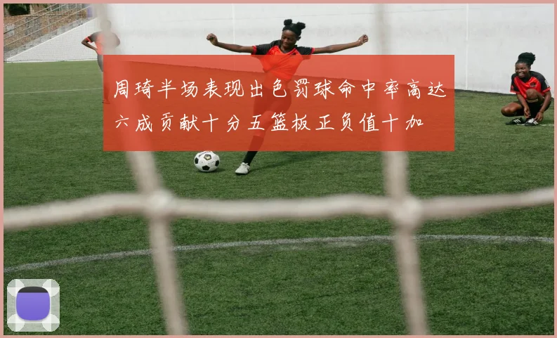 周琦半场表现出色罚球命中率高达六成贡献十分五篮板正负值十加