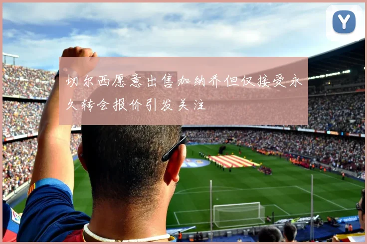 切尔西愿意出售加纳乔但仅接受永久转会报价引发关注