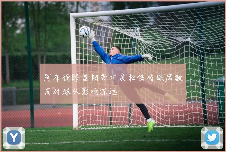 阿布德膝盖韧带中度扭伤将缺席数周对球队影响深远