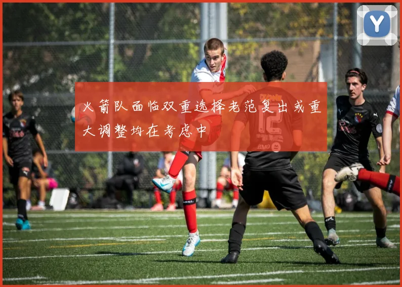 火箭队面临双重选择老范复出或重大调整均在考虑中