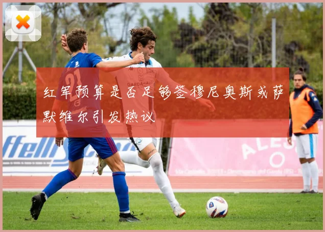 红军预算是否足够签穆尼奥斯或萨默维尔引发热议
