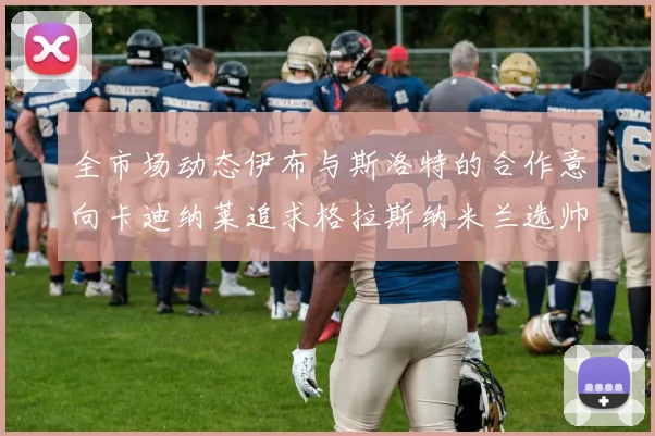 全市场动态伊布与斯洛特的合作意向卡迪纳莱追求格拉斯纳米兰选帅困境加剧