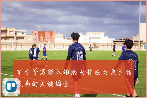 字母哥若留队雄鹿或将成为莫兰特交易的关键因素