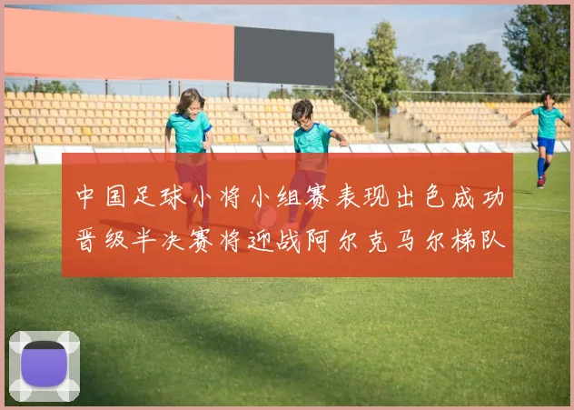 中国足球小将小组赛表现出色成功晋级半决赛将迎战阿尔克马尔梯队