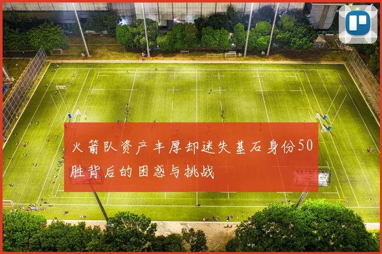 火箭队资产丰厚却迷失基石身份50胜背后的困惑与挑战