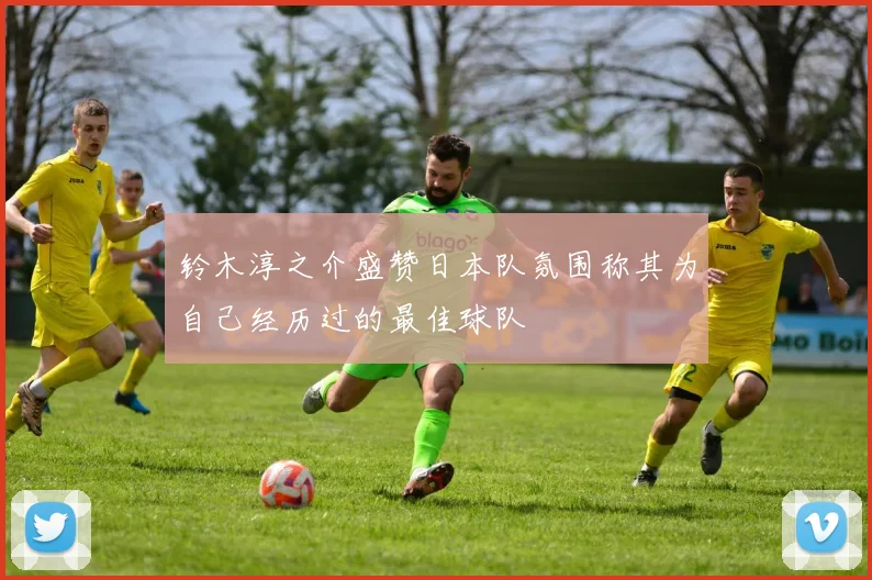 铃木淳之介盛赞日本队氛围称其为自己经历过的最佳球队