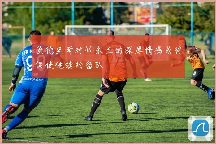 莫德里奇对AC米兰的深厚情感或将促使他续约留队