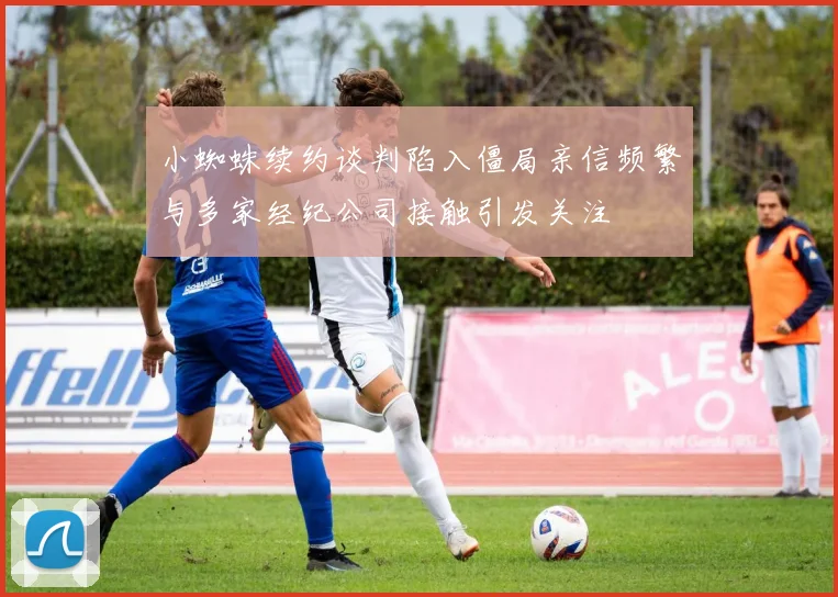 小蜘蛛续约谈判陷入僵局亲信频繁与多家经纪公司接触引发关注