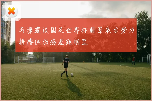 冯潇霆谈国足世界杯前景表示努力拼搏但仍感差距明显