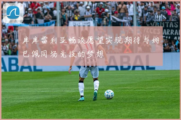 库库雷利亚畅谈愿望实现期待与姆巴佩同场竞技的梦想