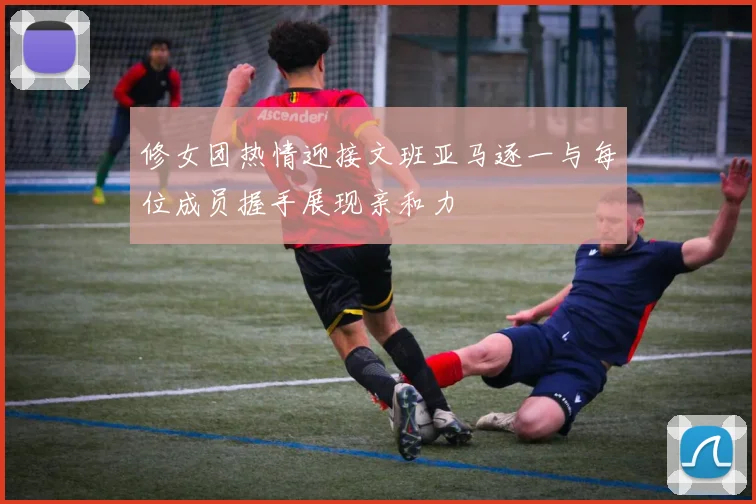 修女团热情迎接文班亚马逐一与每位成员握手展现亲和力