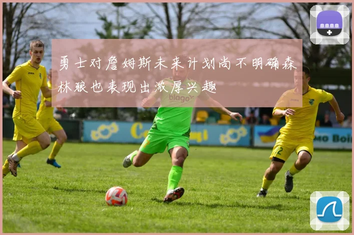 勇士对詹姆斯未来计划尚不明确森林狼也表现出浓厚兴趣
