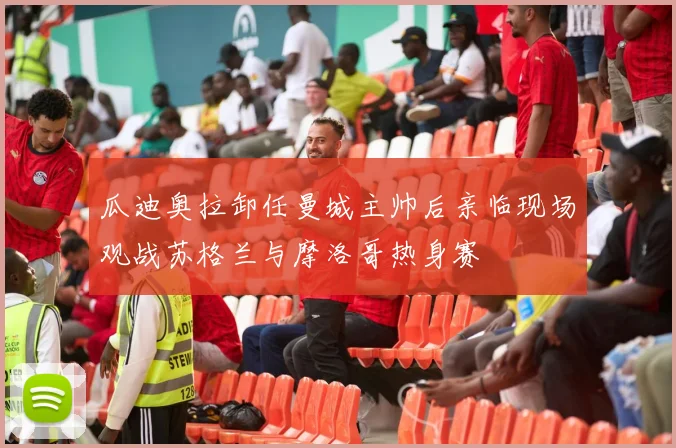 瓜迪奥拉卸任曼城主帅后亲临现场观战苏格兰与摩洛哥热身赛