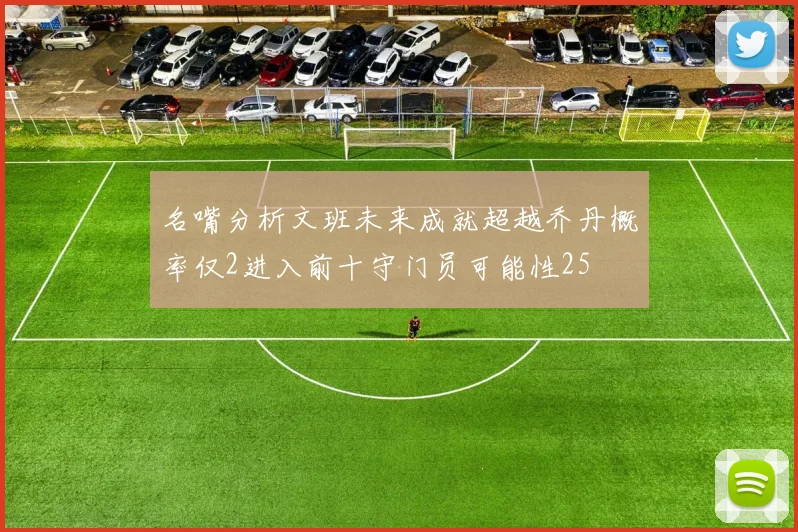 名嘴分析文班未来成就超越乔丹概率仅2进入前十守门员可能性25